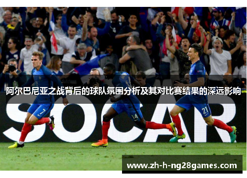 阿尔巴尼亚之战背后的球队氛围分析及其对比赛结果的深远影响