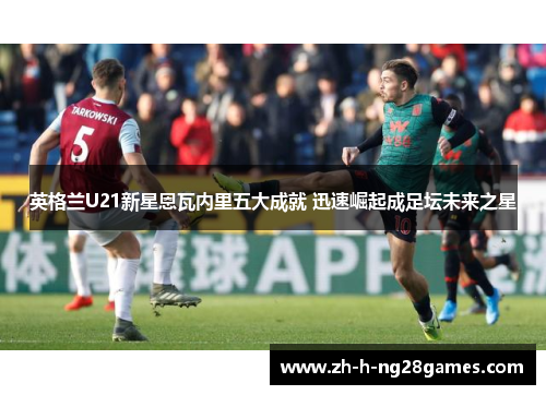 英格兰U21新星恩瓦内里五大成就 迅速崛起成足坛未来之星