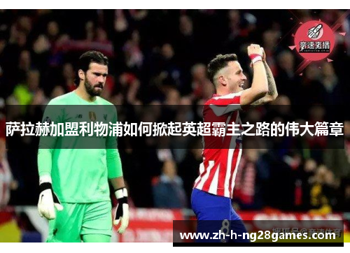 萨拉赫加盟利物浦如何掀起英超霸主之路的伟大篇章