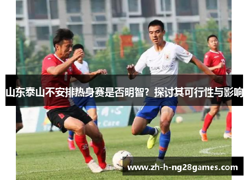 山东泰山不安排热身赛是否明智?探讨其可行性与影响 山东泰山不安排热身赛是否明智?探讨其可行性与影响