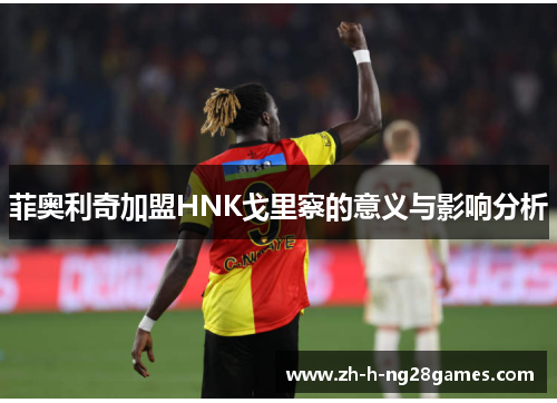 菲奥利奇加盟HNK戈里察的意义与影响分析 菲奥利奇加盟HNK戈里察的意义与影响分析