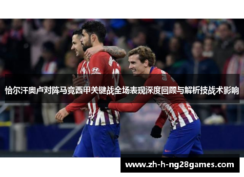 恰尔汗奥卢对阵马竞西甲关键战全场表现深度回顾与解析技战术影响 恰尔汗奥卢对阵马竞西甲关键战全场表现深度回顾与解析技战术影响